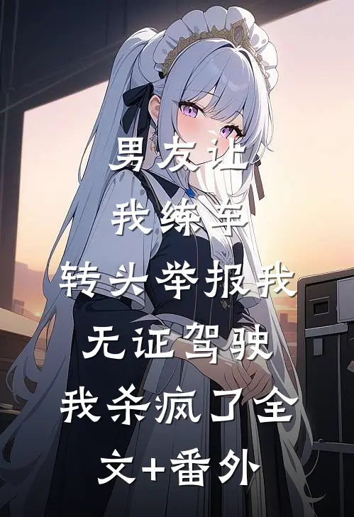 男友让我练车，转头举报我无证驾驶，我杀疯了全文+番外
