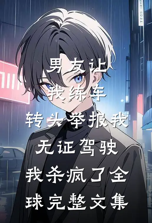 男友让我练车，转头举报我无证驾驶，我杀疯了全球完整文集
