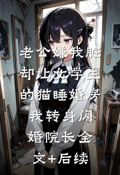 老公嫌我脏，却让女学生的猫睡婚房，我转身闪婚院长全文+后续