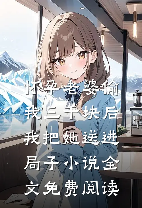 怀孕老婆偷我三千块后，我把她送进局子小说全文免费阅读