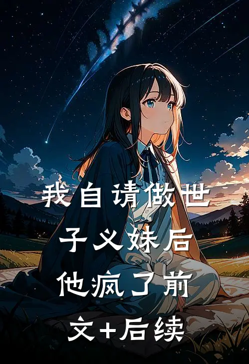 我自请做世子义妹后，他疯了前文+后续