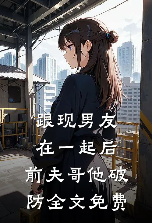 跟现男友在一起后，前夫哥他破防全文免费
